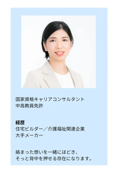 国家資格キャリアコンサルタント／中高教員免許。経歴：住宅ビルダー／介護福祉関連企業／大手メーカー。絡まった想いを一緒にほどき、そっと背中を押せる存在になります。