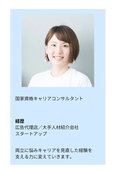 国家資格キャリアコンサルタント。経歴：広告代理店／大手人材紹介会社／スタートアップ。両立に悩みキャリアを見直した経験を支える力に変えていきます。