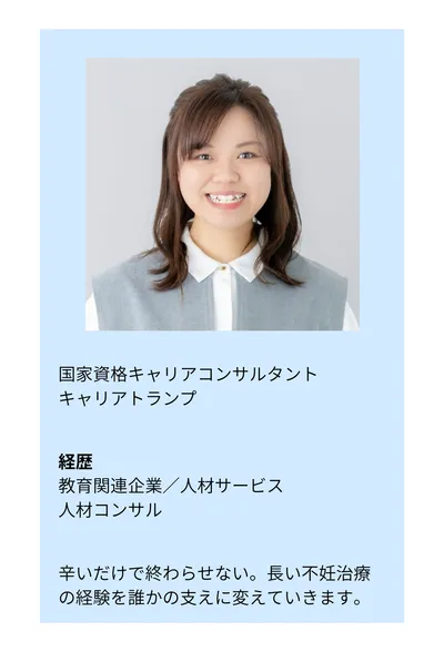 国家資格キャリアコンサルタント／キャリアトランプ。経歴：教育関連企業／人材サービス／人材コンサル。辛いだけで終わらせない。長い不妊治療の経験を誰かの支えに変えていきます。