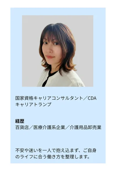 国家資格キャリアコンサルタント／CDA／キャリアトランプ。経歴：百貨店／医療介護系企業／介護用品卸売業。不安や迷いを一人で抱え込まず、ご自身のライフに合う働き方を整理します。