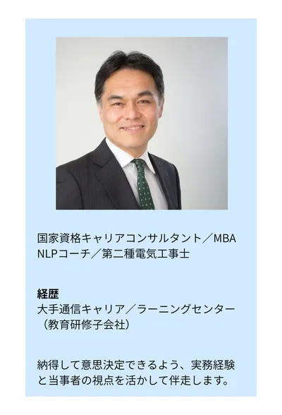 国家資格キャリアコンサルタント／MBA／NLPコーチ／第二種電気工事士。経歴：大手通信キャリア／ラーニングセンター（教育研修子会社）。納得して意思決定できるよう、実務経験と当事者の視点を活かして伴走します。
