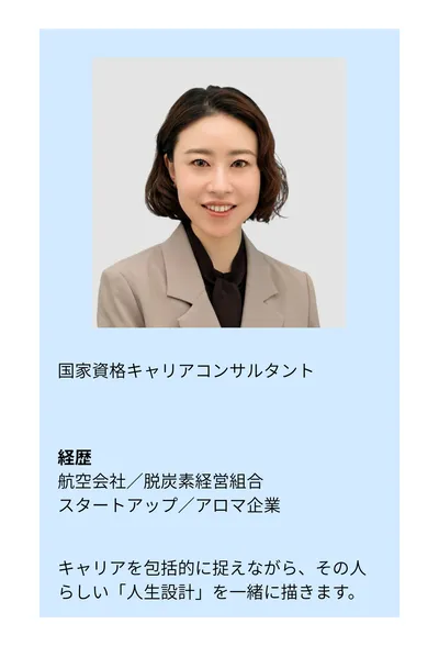 国家資格キャリアコンサルタント。経歴：航空会社／脱炭素経営組合／スタートアップ／アロマ企業。キャリアを包括的に捉えながら、その人らしい「人生設計」を一緒に描きます。
