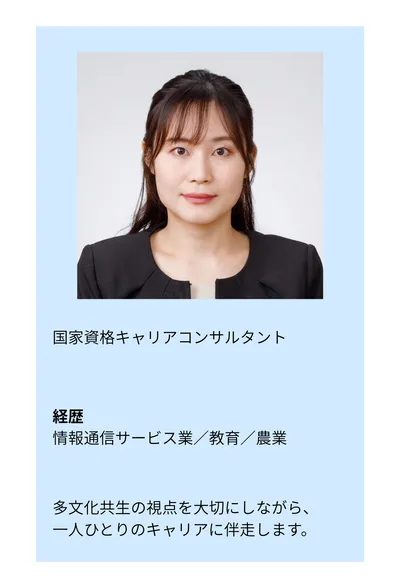 国家資格キャリアコンサルタント。経歴：情報通信サービス業／教育／農業。多文化共生の視点を大切にしながら、一人ひとりのキャリアに伴走します。