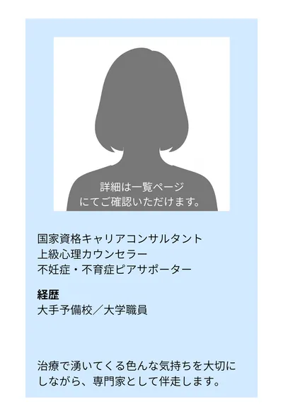 国家資格キャリアコンサルタント／上級心理カウンセラー／不妊症・不育症ピアサポーター。経歴：大手予備校／大学職員。治療で湧いてくる色んな気持ちを大切にしながら、専門家として伴走します。